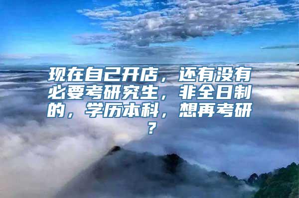 现在自己开店，还有没有必要考研究生，非全日制的，学历本科，想再考研？