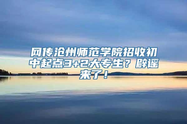 网传沧州师范学院招收初中起点3+2大专生？辟谣来了！