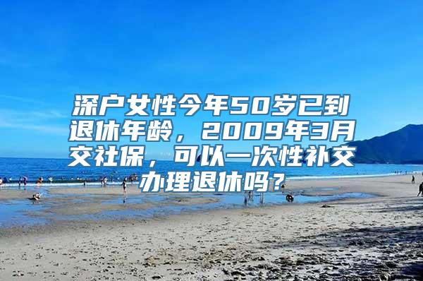 深户女性今年50岁已到退休年龄，2009年3月交社保，可以一次性补交办理退休吗？