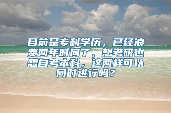 目前是专科学历，已经浪费两年时间了，想考研也想自考本科，这两样可以同时进行吗？