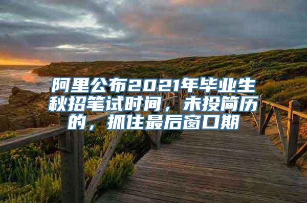 阿里公布2021年毕业生秋招笔试时间，未投简历的，抓住最后窗口期