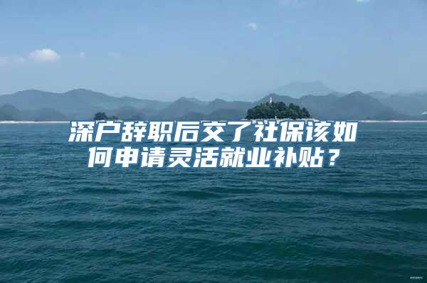 深户辞职后交了社保该如何申请灵活就业补贴？