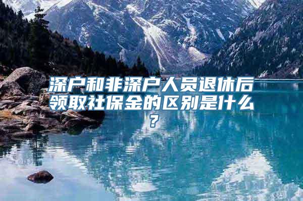 深户和非深户人员退休后领取社保金的区别是什么？