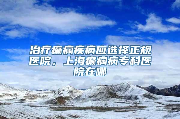 治疗癫痫疾病应选择正规医院，上海癫痫病专科医院在哪