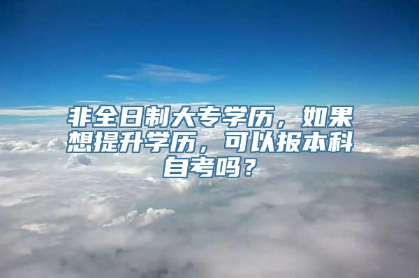 非全日制大专学历，如果想提升学历，可以报本科自考吗？