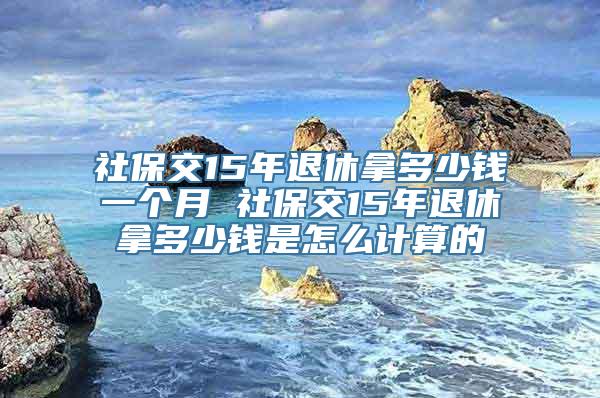 社保交15年退休拿多少钱一个月 社保交15年退休拿多少钱是怎么计算的