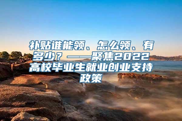 补贴谁能领、怎么领、有多少？——聚焦2022高校毕业生就业创业支持政策