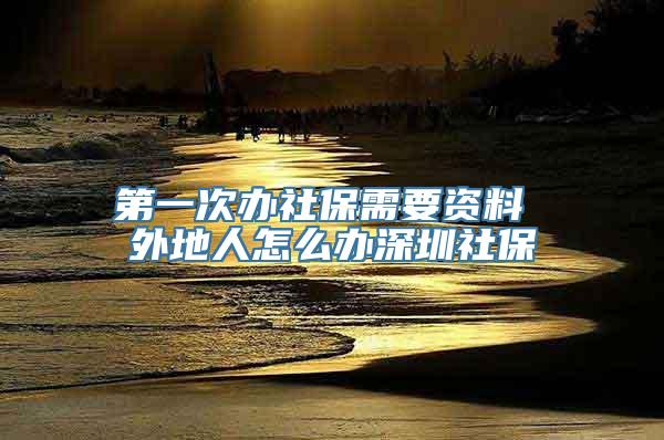 第一次办社保需要资料 外地人怎么办深圳社保