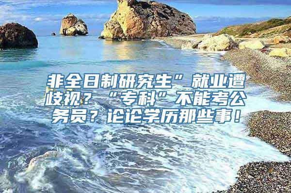 非全日制研究生”就业遭歧视？“专科”不能考公务员？论论学历那些事！