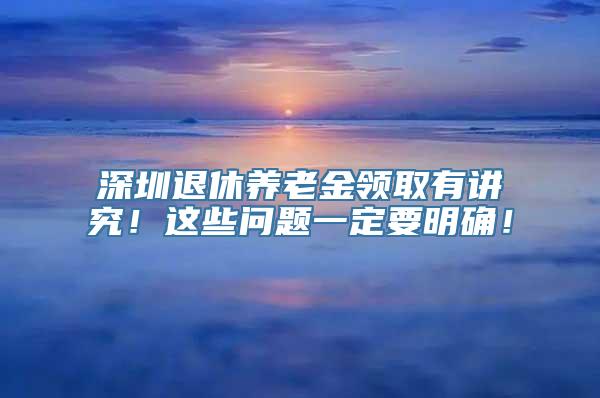 深圳退休养老金领取有讲究！这些问题一定要明确！