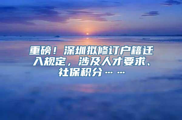 重磅！深圳拟修订户籍迁入规定，涉及人才要求、社保积分……