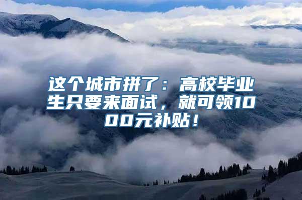 这个城市拼了：高校毕业生只要来面试，就可领1000元补贴！