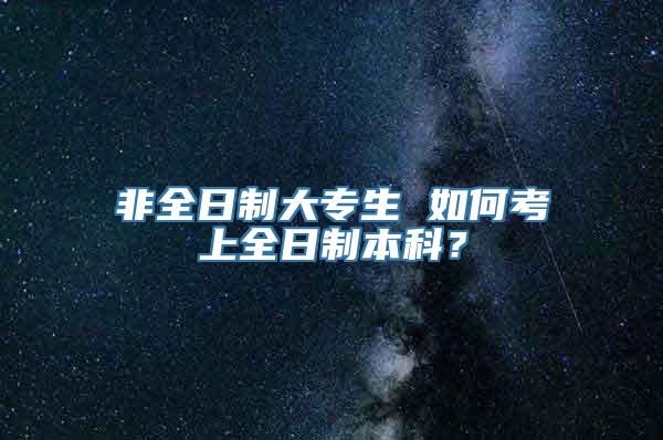 非全日制大专生 如何考上全日制本科？