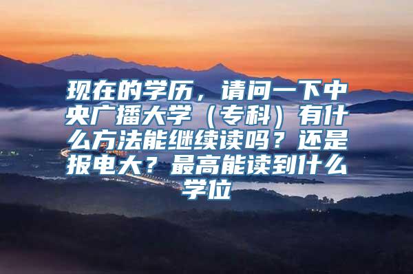 现在的学历，请问一下中央广播大学（专科）有什么方法能继续读吗？还是报电大？最高能读到什么学位