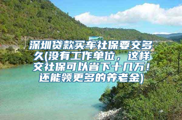 深圳贷款买车社保要交多久(没有工作单位，这样交社保可以省下十几万！还能领更多的养老金)