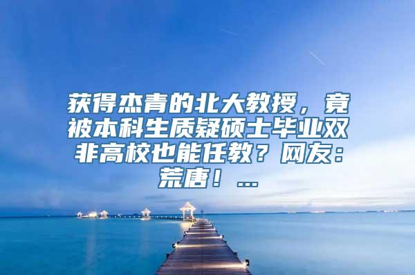 获得杰青的北大教授，竟被本科生质疑硕士毕业双非高校也能任教？网友：荒唐！...