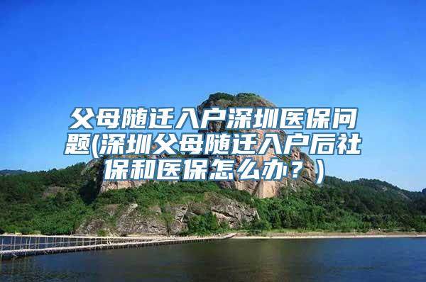 父母随迁入户深圳医保问题(深圳父母随迁入户后社保和医保怎么办？)