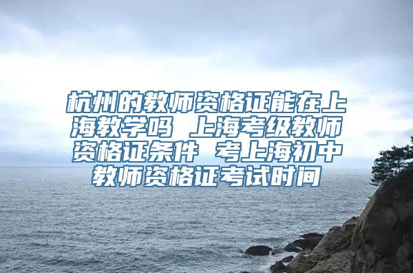 杭州的教师资格证能在上海教学吗 上海考级教师资格证条件 考上海初中教师资格证考试时间