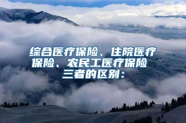 综合医疗保险、住院医疗保险、农民工医疗保险 三者的区别：