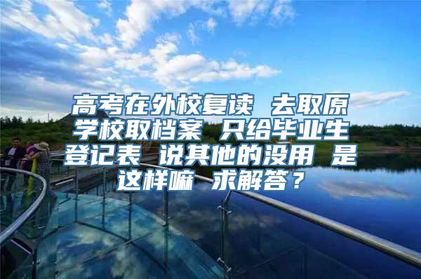 高考在外校复读 去取原学校取档案 只给毕业生登记表 说其他的没用 是这样嘛 求解答？