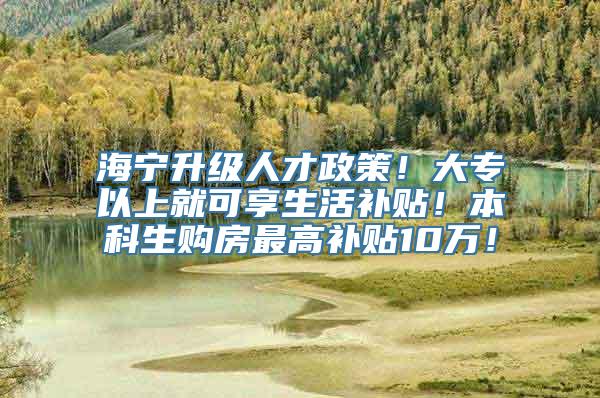 海宁升级人才政策！大专以上就可享生活补贴！本科生购房最高补贴10万！