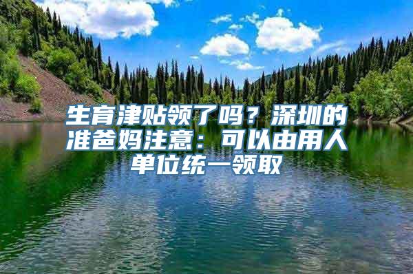 生育津贴领了吗？深圳的准爸妈注意：可以由用人单位统一领取