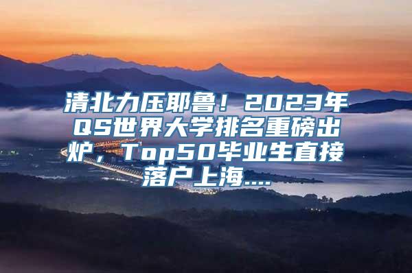 清北力压耶鲁！2023年QS世界大学排名重磅出炉，Top50毕业生直接落户上海....