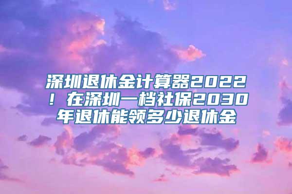 深圳退休金计算器2022！在深圳一档社保2030年退休能领多少退休金