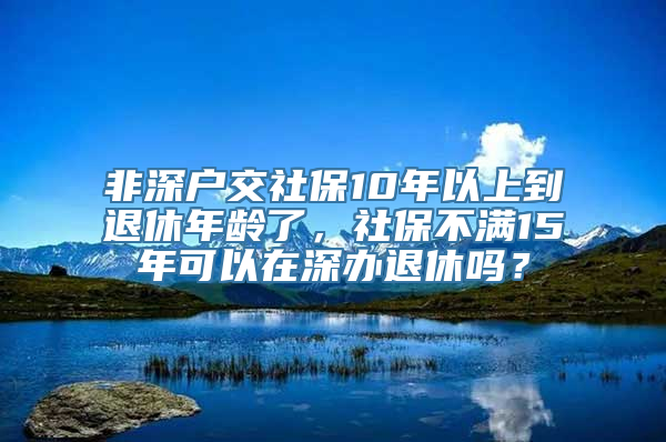 非深户交社保10年以上到退休年龄了，社保不满15年可以在深办退休吗？