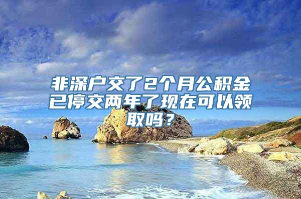 非深户交了2个月公积金已停交两年了现在可以领取吗？