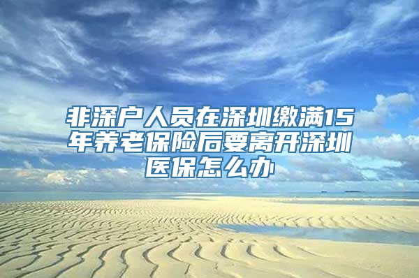 非深户人员在深圳缴满15年养老保险后要离开深圳医保怎么办