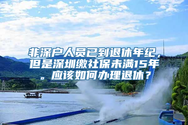 非深户人员已到退休年纪，但是深圳缴社保未满15年。应该如何办理退休？