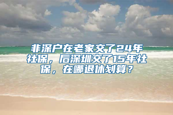 非深户在老家交了24年社保，后深圳交了15年社保，在哪退休划算？