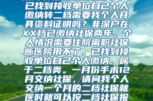 非深户在XX档已缴纳社保两年。个人情况需要住院离职社保断医院用不了。已找到接收单位自己个人缴纳转二档需要我个人开具资料证明吗？非深户在XX档已缴纳社保两年。个人情况需要住院离职社保断医院用不了。已找到接收单位自己个人缴纳，属于二档类。一月份手术12月交纳社保，请问我个人交纳一个月的二档社保就医时就可以按二档社保报销吗？转二档需要我个人开具资料证明吗？万分感谢！