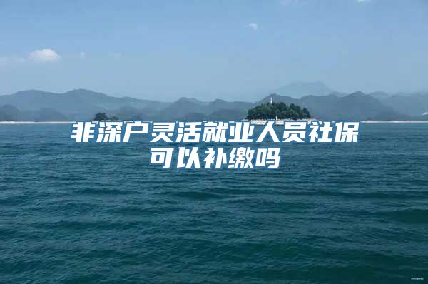 非深户灵活就业人员社保可以补缴吗