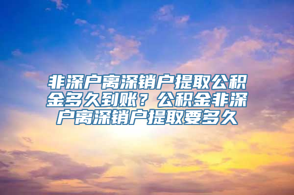 非深户离深销户提取公积金多久到账？公积金非深户离深销户提取要多久