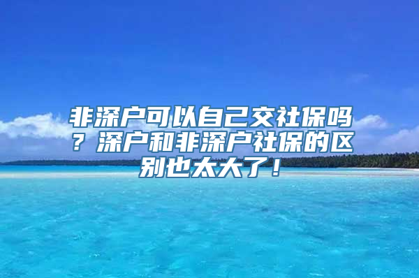 非深户可以自己交社保吗？深户和非深户社保的区别也太大了！