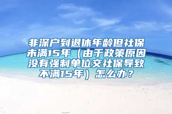 非深户到退休年龄但社保未满15年（由于政策原因没有强制单位交社保导致不满15年）怎么办？