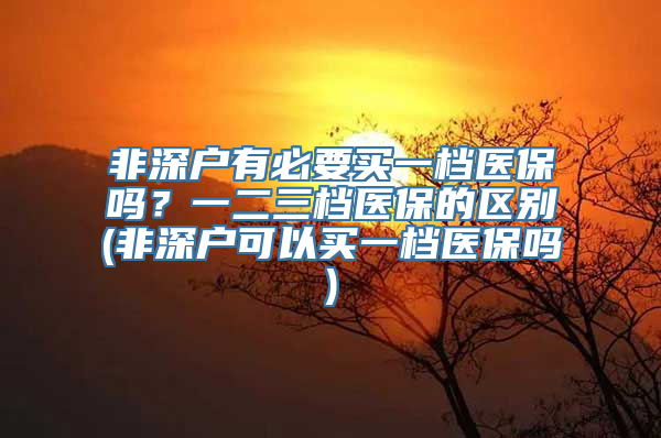 非深户有必要买一档医保吗？一二三档医保的区别(非深户可以买一档医保吗)