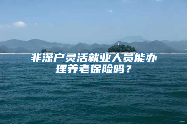 非深户灵活就业人员能办理养老保险吗？