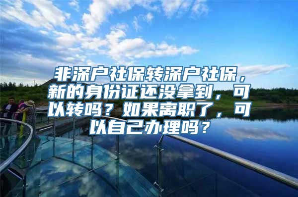 非深户社保转深户社保，新的身份证还没拿到，可以转吗？如果离职了，可以自己办理吗？