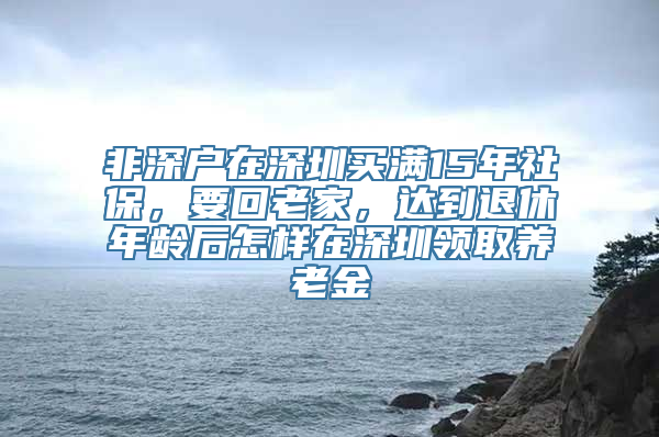 非深户在深圳买满15年社保，要回老家，达到退休年龄后怎样在深圳领取养老金