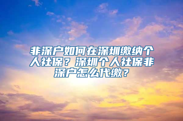 非深户如何在深圳缴纳个人社保？深圳个人社保非深户怎么代缴？