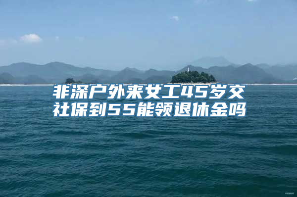 非深户外来女工45岁交社保到55能领退休金吗