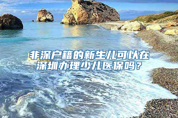 非深户籍的新生儿可以在深圳办理少儿医保吗？