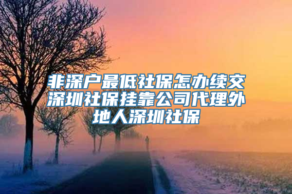 非深户最低社保怎办续交深圳社保挂靠公司代理外地人深圳社保