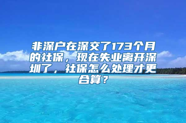 非深户在深交了173个月的社保，现在失业离开深圳了，社保怎么处理才更合算？