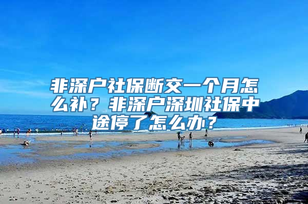 非深户社保断交一个月怎么补？非深户深圳社保中途停了怎么办？