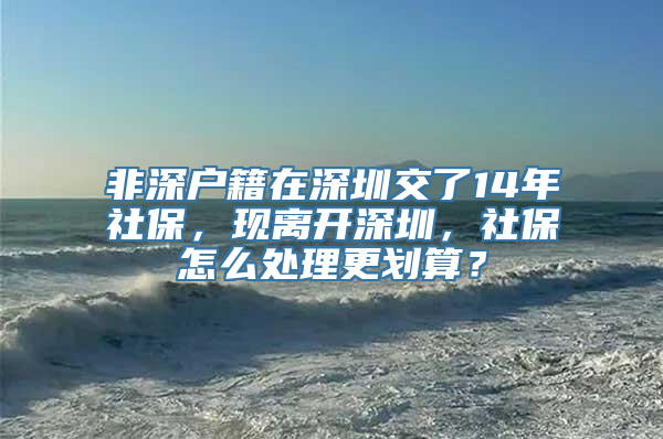 非深户籍在深圳交了14年社保，现离开深圳，社保怎么处理更划算？