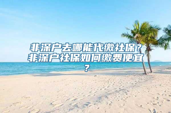 非深户去哪能代缴社保？非深户社保如何缴费便宜？